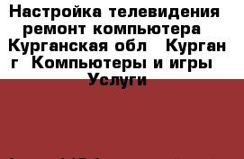 Настройка телевидения, ремонт компьютера - Курганская обл., Курган г. Компьютеры и игры » Услуги   